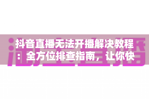抖音直播无法开播解决教程:全方位排查指南,让你快速恢复开播 抖音直播无法开播解决教程:全方位排查指南,让你快速恢复开播