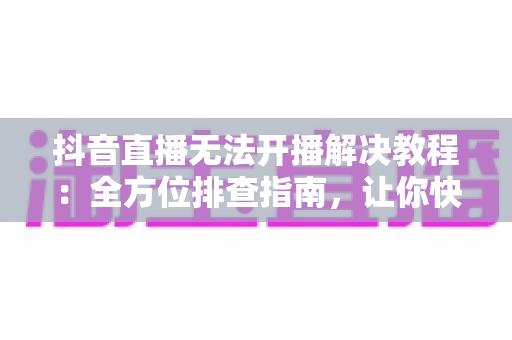 抖音直播无法开播解决教程：全方位排查指南，让你快速恢复开播