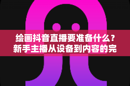 绘画抖音直播要准备什么？新手主播从设备到内容的完整开直播攻略