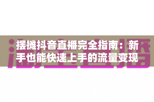 摆摊抖音直播完全指南：新手也能快速上手的流量变现实战手册