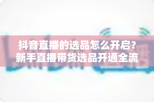 抖音直播的选品怎么开启？新手直播带货选品开通全流程与实战指南