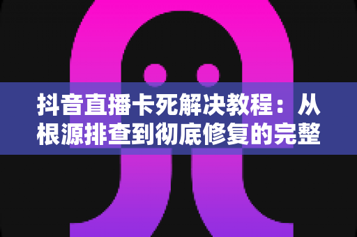 抖音直播卡死解决教程：从根源排查到彻底修复的完整实操指南