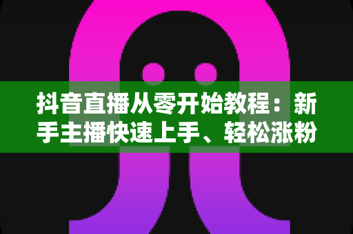 抖音直播从零开始教程：新手主播快速上手、轻松涨粉的实战指南