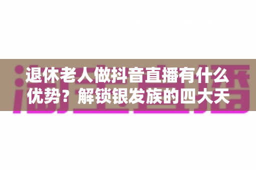 退休老人做抖音直播有什么优势？解锁银发族的四大天然红利与变现密码