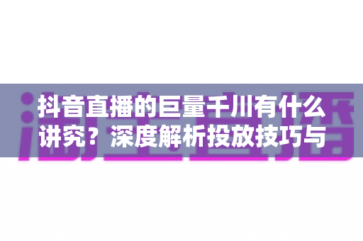 抖音直播的巨量千川有什么讲究?深度解析投放技巧与实战策略 抖音直播的巨量千川有什么讲究?深度解析投放技巧与实战策略