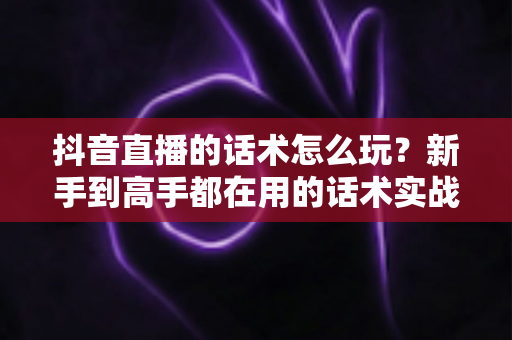 抖音直播的话术怎么玩?新手到高手都在用的话术实战全攻略 抖音直播的话术怎么玩?新手到高手都在用的话术实战全攻略