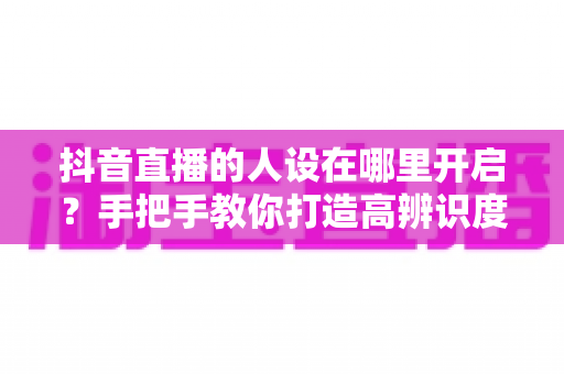 抖音直播的人设在哪里开启?手把手教你打造高辨识度直播间人设的完整指南 抖音直播的人设在哪里开启?手把手教你打造高辨识度直播间人设的完整指南