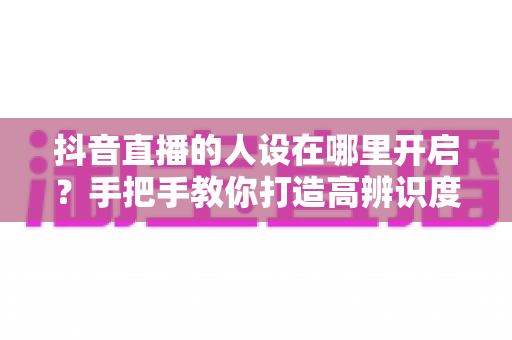抖音直播的人设在哪里开启？手把手教你打造高辨识度直播间人设的完整指南