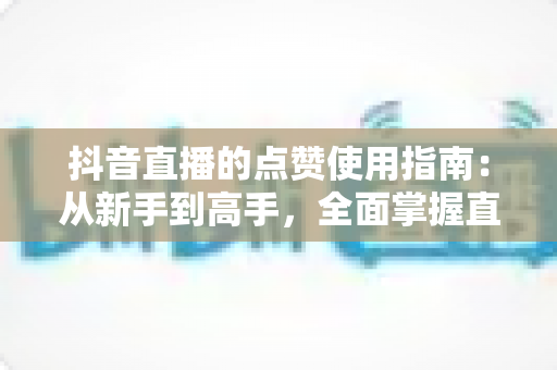 抖音直播的点赞使用指南:从新手到高手,全面掌握直播间互动技巧 抖音直播的点赞使用指南:从新手到高手,全面掌握直播间互动技巧