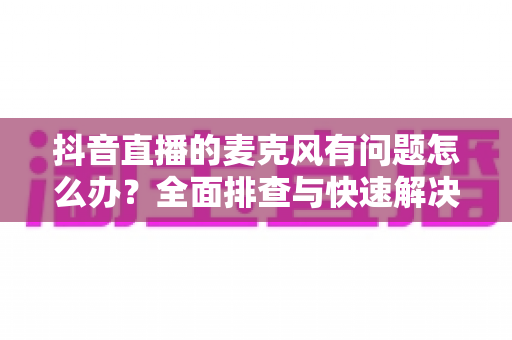 抖音直播的麦克风有问题怎么办?全面排查与快速解决指南,让你的直播声音清晰无忧 抖音直播的麦克风有问题怎么办?全面排查与快速解决指南,让你的直播声音清晰无忧