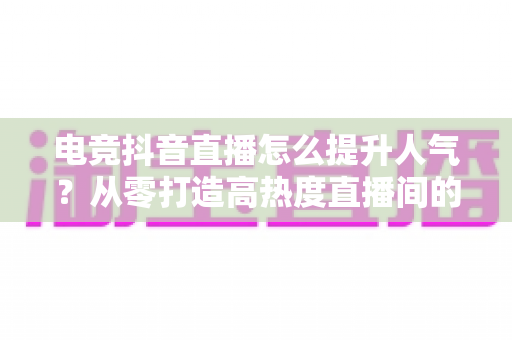 电竞抖音直播怎么提升人气?从零打造高热度直播间的实战全攻略 电竞抖音直播怎么提升人气?从零打造高热度直播间的实战全攻略