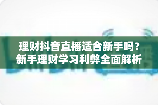 理财抖音直播适合新手吗?新手理财学习利弊全面解析与实用避坑指南 理财抖音直播适合新手吗?新手理财学习利弊全面解析与实用避坑指南