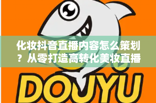 化妆抖音直播内容怎么策划?从零打造高转化美妆直播间的全流程指南 化妆抖音直播内容怎么策划?从零打造高转化美妆直播间的全流程指南