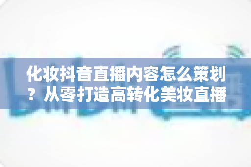 化妆抖音直播内容怎么策划？从零打造高转化美妆直播间的全流程指南