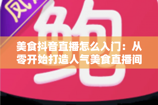 美食抖音直播怎么入门:从零开始打造人气美食直播间的完整指南 美食抖音直播怎么入门:从零开始打造人气美食直播间的完整指南