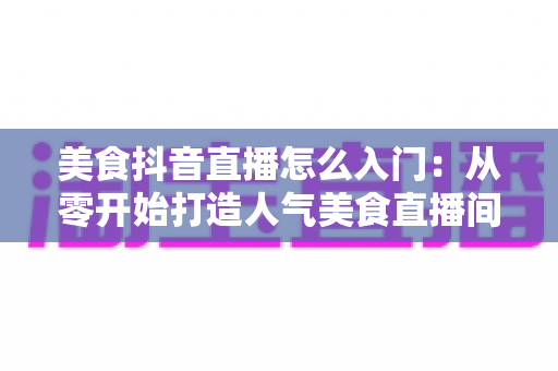 美食抖音直播怎么入门:从零开始打造人气美食直播间的完整指南 美食抖音直播怎么入门:从零开始打造人气美食直播间的完整指南