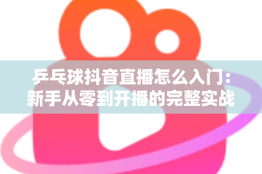 乒乓球抖音直播怎么入门：新手从零到开播的完整实战指南