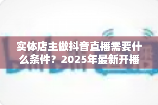 实体店主做抖音直播需要什么条件?2025年最新开播门槛、设备清单与合规指南全解析 实体店主做抖音直播需要什么条件?2025年最新开播门槛、设备清单与合规指南全解析