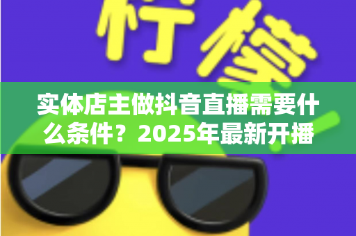 实体店主做抖音直播需要什么条件?2025年最新开播门槛、设备清单与合规指南全解析 实体店主做抖音直播需要什么条件?2025年最新开播门槛、设备清单与合规指南全解析