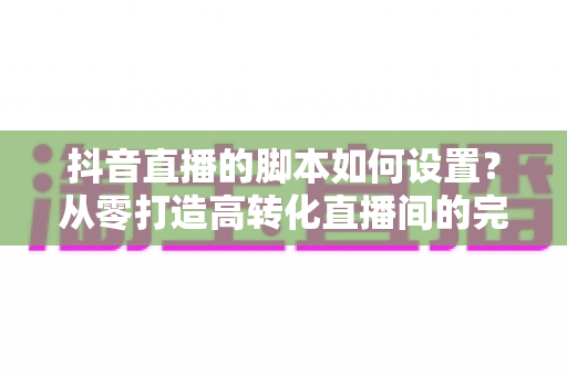 抖音直播的脚本如何设置?从零打造高转化直播间的完整实操指南 抖音直播的脚本如何设置?从零打造高转化直播间的完整实操指南