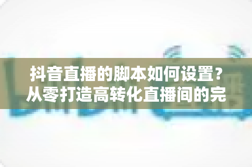 抖音直播的脚本如何设置?从零打造高转化直播间的完整实操指南 抖音直播的脚本如何设置?从零打造高转化直播间的完整实操指南