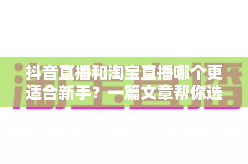 抖音直播和淘宝直播哪个更适合新手?一篇文章帮你选对起跑线 抖音直播和淘宝直播哪个更适合新手?一篇文章帮你选对起跑线