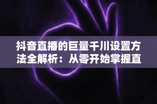 抖音直播的巨量千川设置方法全解析:从零开始掌握直播间流量增长的核心技巧 抖音直播的巨量千川设置方法全解析:从零开始掌握直播间流量增长的核心技巧