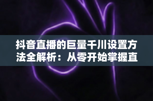 抖音直播的巨量千川设置方法全解析:从零开始掌握直播间流量增长的核心技巧 抖音直播的巨量千川设置方法全解析:从零开始掌握直播间流量增长的核心技巧