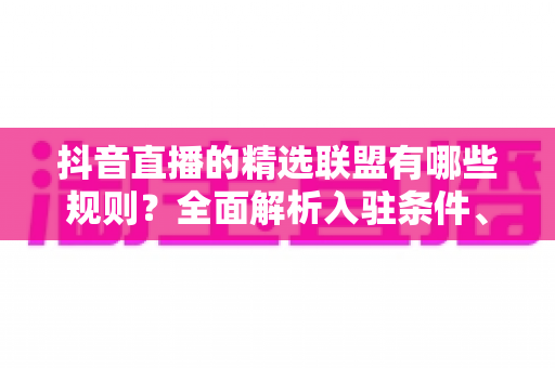 抖音直播的精选联盟有哪些规则？全面解析入驻条件、佣金机制与直播带货合规要点