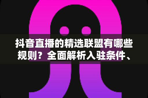 抖音直播的精选联盟有哪些规则？全面解析入驻条件、佣金机制与直播带货合规要点