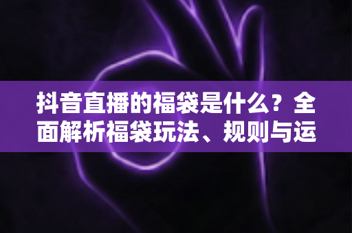 抖音直播的福袋是什么？全面解析福袋玩法、规则与运营价值
