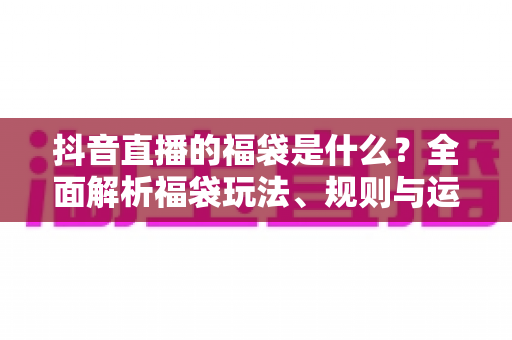 抖音直播的福袋是什么？全面解析福袋玩法、规则与运营价值