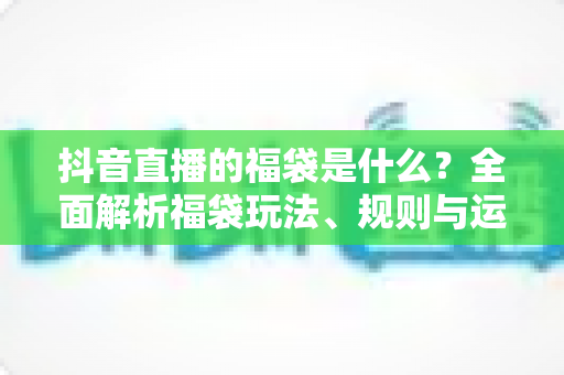抖音直播的福袋是什么？全面解析福袋玩法、规则与运营价值