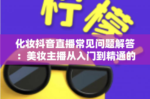 化妆抖音直播常见问题解答:美妆主播从入门到精通的实战全攻略 化妆抖音直播常见问题解答:美妆主播从入门到精通的实战全攻略