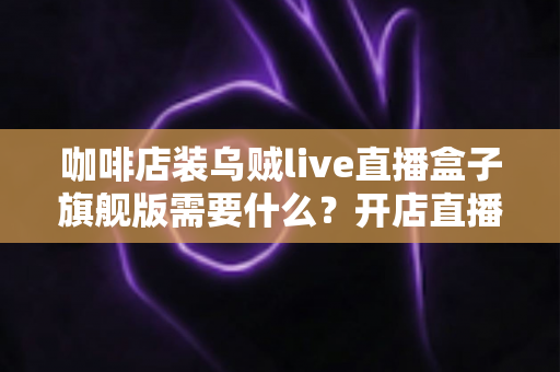 咖啡店装乌贼live直播盒子旗舰版需要什么?开店直播设备与条件全攻略 咖啡店装乌贼live直播盒子旗舰版需要什么?开店直播设备与条件全攻略