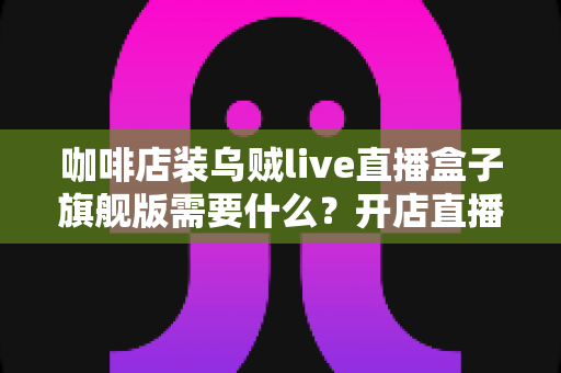 咖啡店装乌贼live直播盒子旗舰版需要什么？开店直播设备与条件全攻略