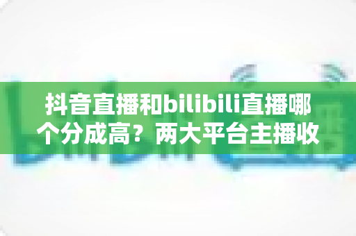抖音直播和bilibili直播哪个分成高?两大平台主播收益深度对比与变现选择指南 抖音直播和bilibili直播哪个分成高?两大平台主播收益深度对比与变现选择指南
