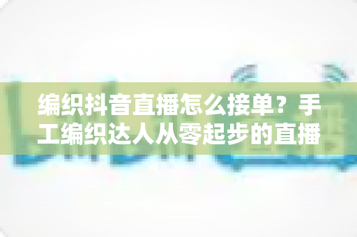 编织抖音直播怎么接单?手工编织达人从零起步的直播接单全流程实战指南 编织抖音直播怎么接单?手工编织达人从零起步的直播接单全流程实战指南