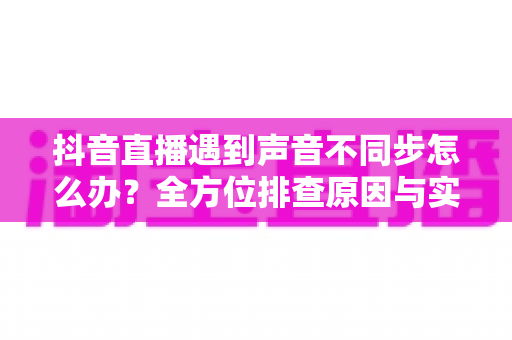 抖音直播遇到声音不同步怎么办？全方位排查原因与实用解决方案汇总