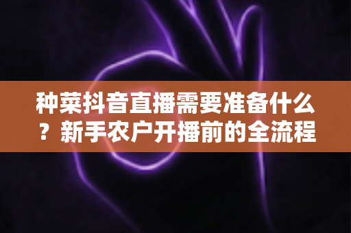 种菜抖音直播需要准备什么？新手农户开播前的全流程准备指南