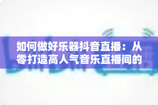 如何做好乐器抖音直播:从零打造高人气音乐直播间的完整指南 如何做好乐器抖音直播:从零打造高人气音乐直播间的完整指南