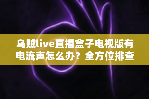 乌贼live直播盒子电视版有电流声怎么办?全方位排查方案与实用解决技巧一网打尽 乌贼live直播盒子电视版有电流声怎么办?全方位排查方案与实用解决技巧一网打尽