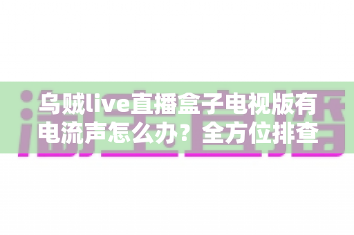 乌贼live直播盒子电视版有电流声怎么办？全方位排查方案与实用解决技巧一网打尽
