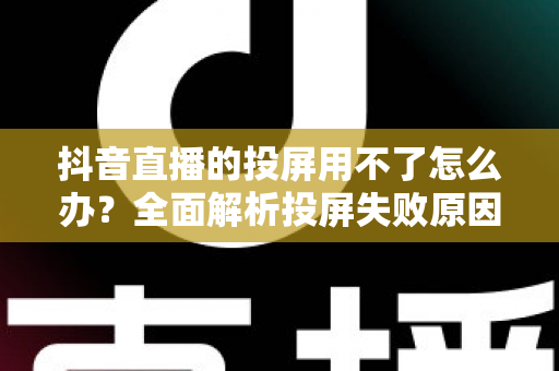 抖音直播的投屏用不了怎么办?全面解析投屏失败原因与实用解决方法大全 抖音直播的投屏用不了怎么办?全面解析投屏失败原因与实用解决方法大全