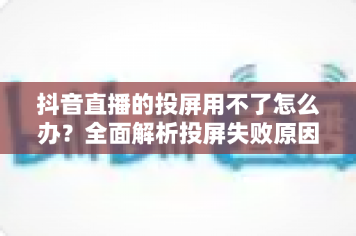 抖音直播的投屏用不了怎么办?全面解析投屏失败原因与实用解决方法大全 抖音直播的投屏用不了怎么办?全面解析投屏失败原因与实用解决方法大全