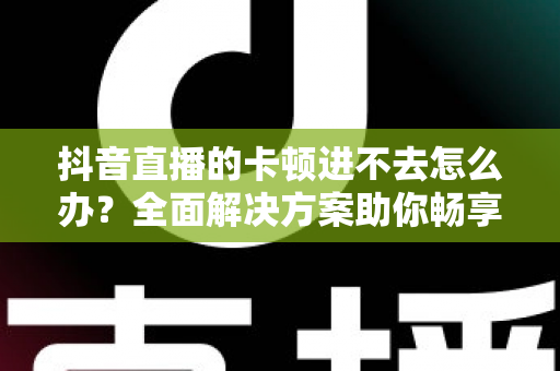 抖音直播的卡顿进不去怎么办?全面解决方案助你畅享直播无阻碍 抖音直播的卡顿进不去怎么办?全面解决方案助你畅享直播无阻碍