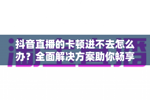 抖音直播的卡顿进不去怎么办?全面解决方案助你畅享直播无阻碍 抖音直播的卡顿进不去怎么办?全面解决方案助你畅享直播无阻碍