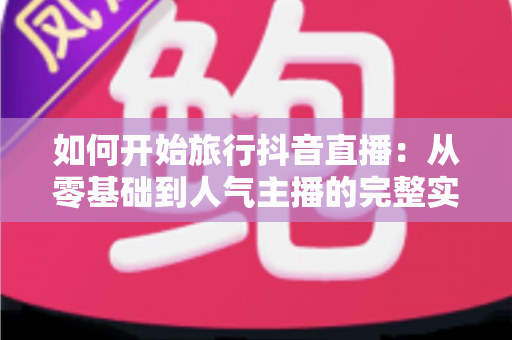 如何开始旅行抖音直播:从零基础到人气主播的完整实战指南 如何开始旅行抖音直播:从零基础到人气主播的完整实战指南