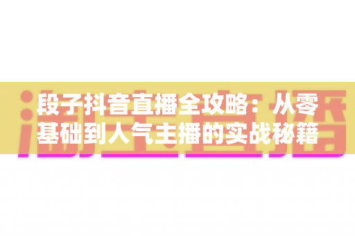 段子抖音直播全攻略:从零基础到人气主播的实战秘籍 段子抖音直播全攻略:从零基础到人气主播的实战秘籍