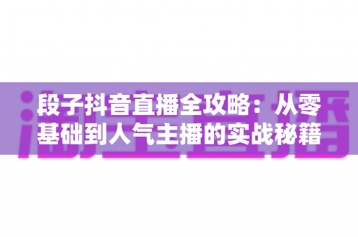 段子抖音直播全攻略:从零基础到人气主播的实战秘籍 段子抖音直播全攻略:从零基础到人气主播的实战秘籍